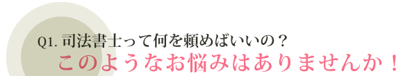 Q1.司法書士って何を頼めばいいの？ このようなお悩みはありませんか！