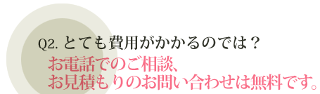 Q2.とても費用がかかるのでは？ お電話でのご相談、お見積もりのお問い合わせは無料です。